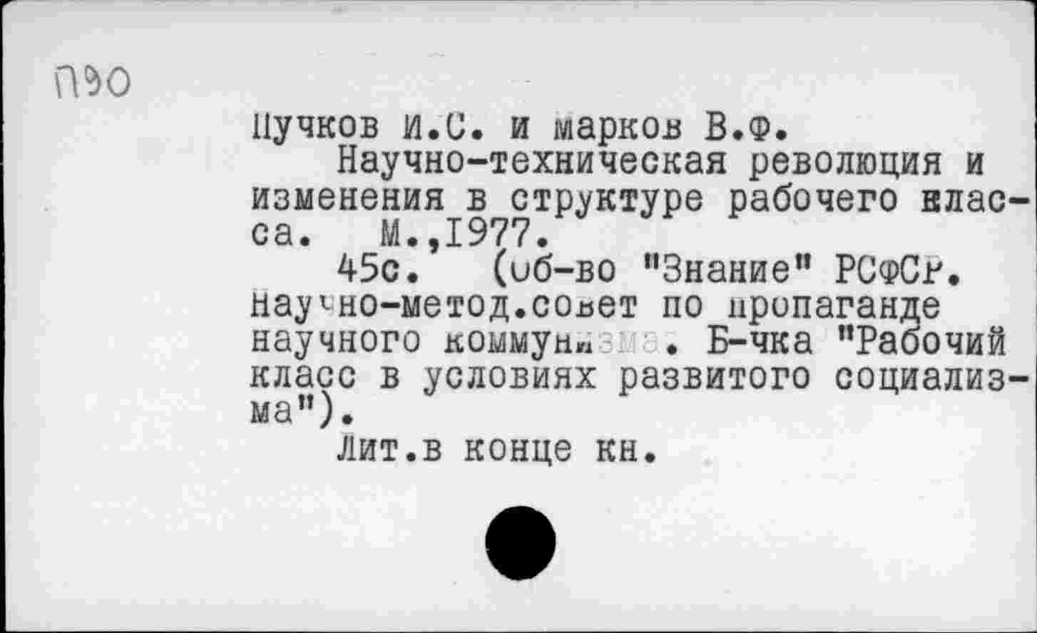 ﻿№0
Пучков и.С. и марков В.Ф.
Научно-техническая революция и изменения в структуре рабочего класса. М.,1977.
45с. (иб-во "Знание” РСфСг. нау^но-метод.совет по пропаганде научного коммун«:: . Б-чка "Рабочий класс в условиях развитого социализма”).
лит.в конце кн.